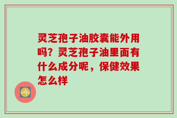 灵芝孢子油胶囊能外用吗？灵芝孢子油里面有什么成分呢，保健效果怎么样