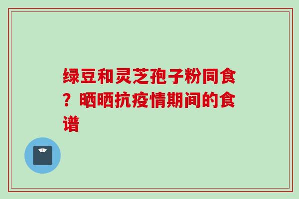绿豆和灵芝孢子粉同食？晒晒抗疫情期间的食谱