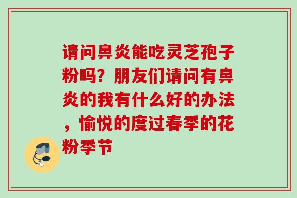 请问能吃灵芝孢子粉吗?朋友们请问有的我有什么好的办法,愉悦的度过春季的花粉季节 请问能吃灵芝孢子粉吗?朋友们请问有的我有什么好的办法,愉悦的度过春季的花粉季节