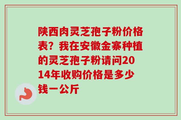 陕西肉灵芝孢子粉价格表？我在安徽金寨种植的灵芝孢子粉请问2014年收购价格是多少钱一公斤