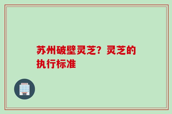 苏州破壁灵芝？灵芝的执行标准