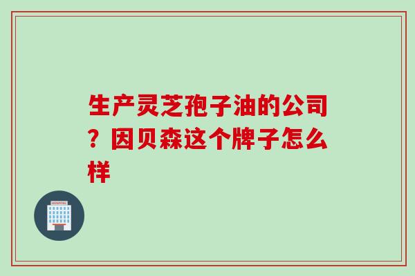 生产灵芝孢子油的公司?因贝森这个牌子怎么样 生产灵芝孢子油的公司?因贝森这个牌子怎么样