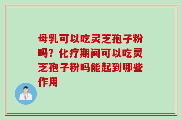 母乳可以吃灵芝孢子粉吗?期间可以吃灵芝孢子粉吗能起到哪些作用 母乳可以吃灵芝孢子粉吗?期间可以吃灵芝孢子粉吗能起到哪些作用