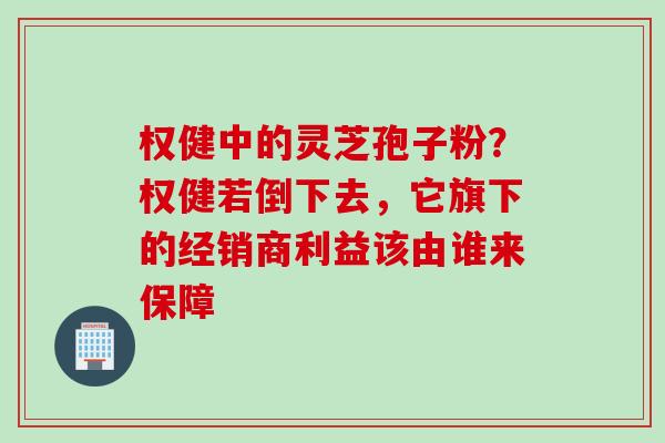 权健中的灵芝孢子粉？权健若倒下去，它旗下的经销商利益该由谁来保障