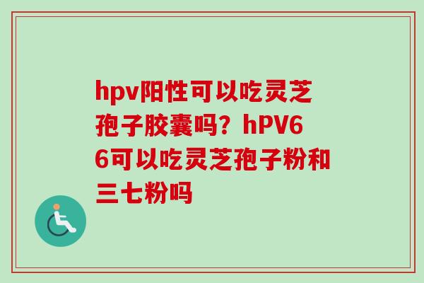 hpv阳性可以吃灵芝孢子胶囊吗？hPV66可以吃灵芝孢子粉和三七粉吗