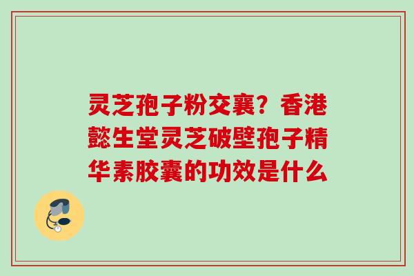 灵芝孢子粉交襄?香港懿生堂灵芝破壁孢子精华素胶囊的功效是什么 灵芝孢子粉交襄?香港懿生堂灵芝破壁孢子精华素胶囊的功效是什么