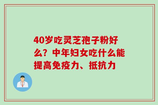 40岁吃灵芝孢子粉好么?中年妇女吃什么能提高免疫力、抵抗力 40岁吃灵芝孢子粉好么?中年妇女吃什么能提高免疫力、抵抗力