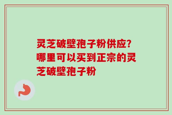 灵芝破壁孢子粉供应?哪里可以买到正宗的灵芝破壁孢子粉 灵芝破壁孢子粉供应?哪里可以买到正宗的灵芝破壁孢子粉