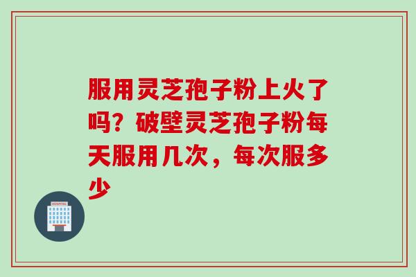 服用灵芝孢子粉上火了吗？破壁灵芝孢子粉每天服用几次，每次服多少