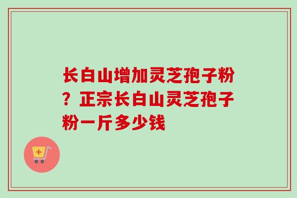 长白山增加灵芝孢子粉？正宗长白山灵芝孢子粉一斤多少钱