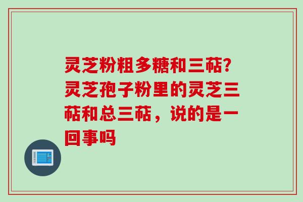 灵芝粉粗多糖和三萜？灵芝孢子粉里的灵芝三萜和总三萜，说的是一回事吗