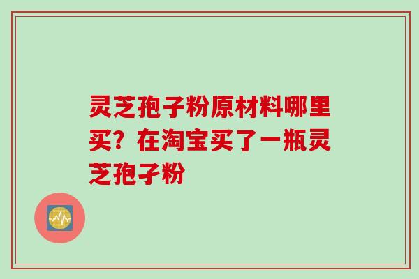 灵芝孢子粉原材料哪里买？在淘宝买了一瓶灵芝孢孑粉