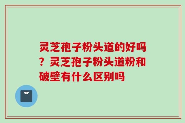 灵芝孢子粉头道的好吗？灵芝孢子粉头道粉和破壁有什么区别吗