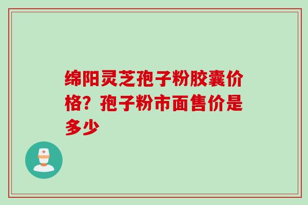 绵阳灵芝孢子粉胶囊价格？孢子粉市面售价是多少