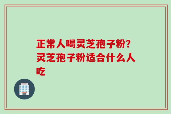 正常人喝灵芝孢子粉？灵芝孢子粉适合什么人吃