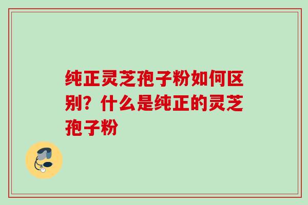 纯正灵芝孢子粉如何区别？什么是纯正的灵芝孢子粉