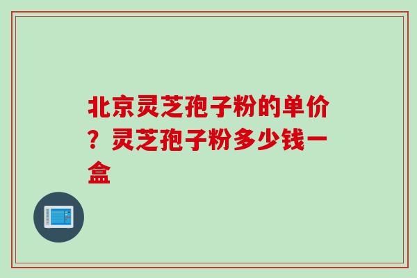 北京灵芝孢子粉的单价？灵芝孢子粉多少钱一盒