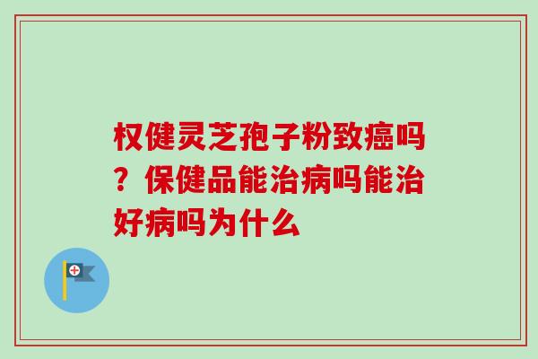 权健灵芝孢子粉致癌吗？保健品能治病吗能治好病吗为什么