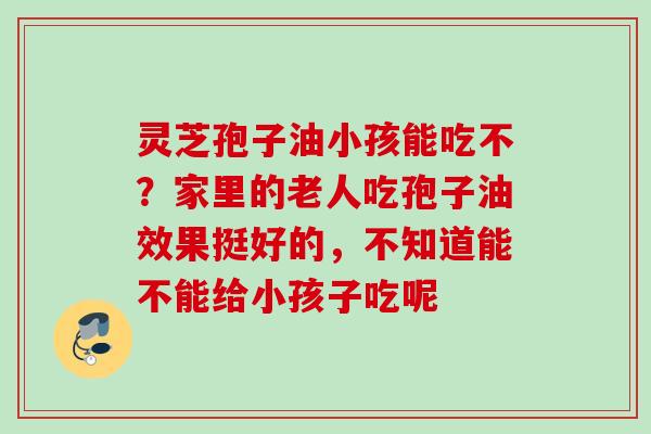 灵芝孢子油小孩能吃不？家里的老人吃孢子油效果挺好的，不知道能不能给小孩子吃呢