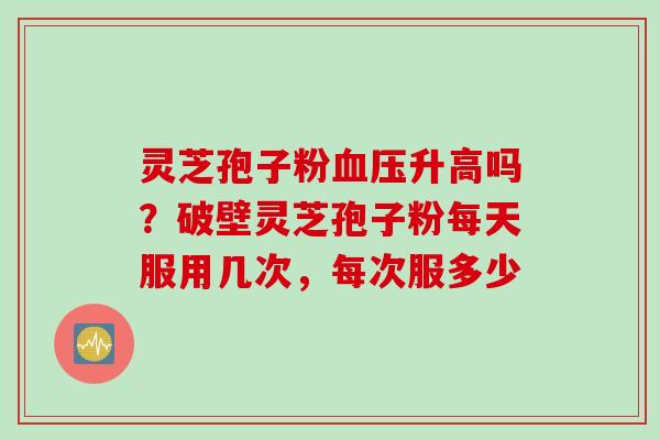 灵芝孢子粉血压升高吗？破壁灵芝孢子粉每天服用几次，每次服多少