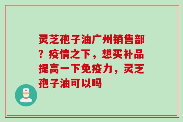 灵芝孢子油广州销售部？疫情之下，想买补品提高一下免疫力，灵芝孢子油可以吗