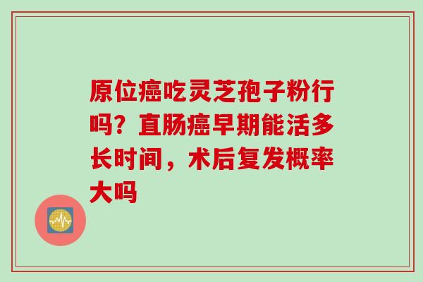 原位癌吃灵芝孢子粉行吗？直肠癌早期能活多长时间，术后复发概率大吗