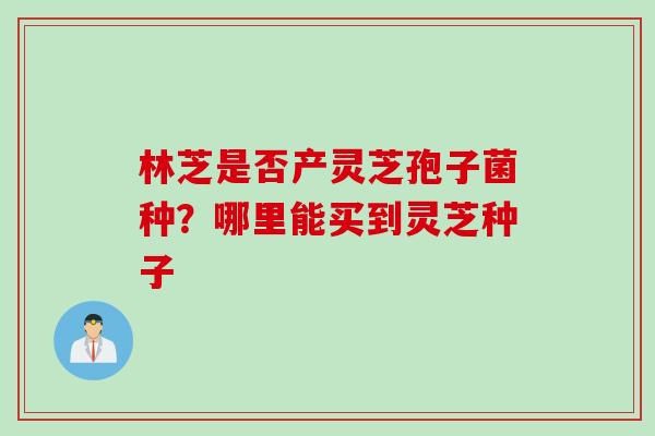 林芝是否产灵芝孢子菌种？哪里能买到灵芝种子