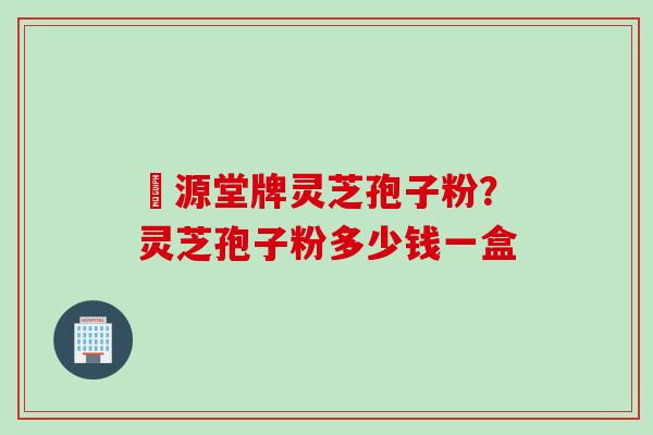 徳源堂牌灵芝孢子粉？灵芝孢子粉多少钱一盒