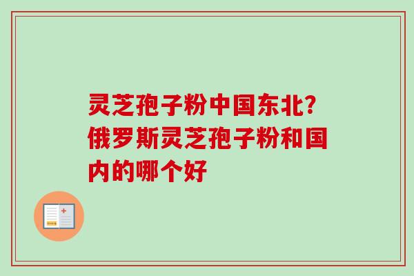 灵芝孢子粉中国东北？俄罗斯灵芝孢子粉和国内的哪个好
