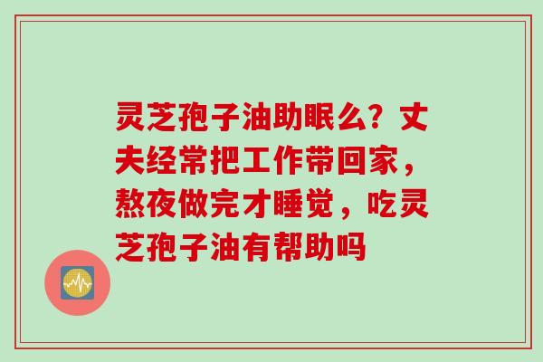 灵芝孢子油助眠么？丈夫经常把工作带回家，熬夜做完才睡觉，吃灵芝孢子油有帮助吗