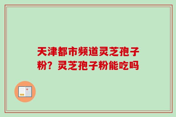 天津都市频道灵芝孢子粉？灵芝孢子粉能吃吗