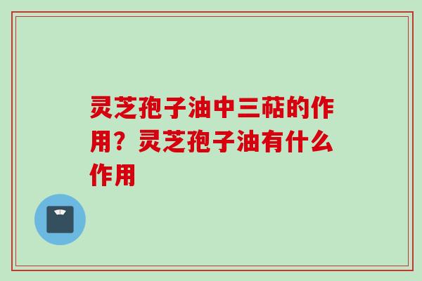 灵芝孢子油中三萜的作用？灵芝孢子油有什么作用