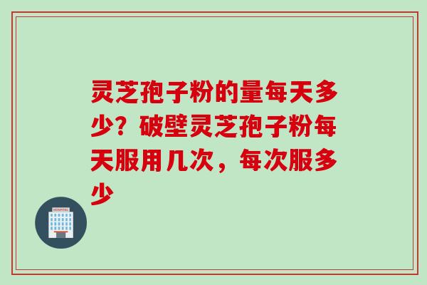 灵芝孢子粉的量每天多少？破壁灵芝孢子粉每天服用几次，每次服多少