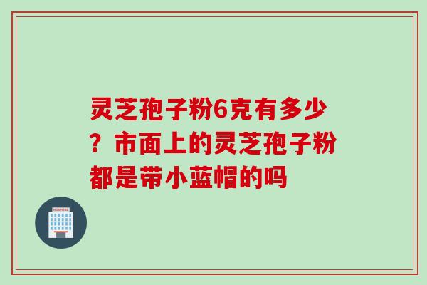 灵芝孢子粉6克有多少？市面上的灵芝孢子粉都是带小蓝帽的吗