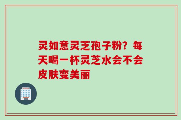 灵如意灵芝孢子粉？每天喝一杯灵芝水会不会皮肤变美丽