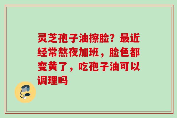 灵芝孢子油擦脸？最近经常熬夜加班，脸色都变黄了，吃孢子油可以调理吗