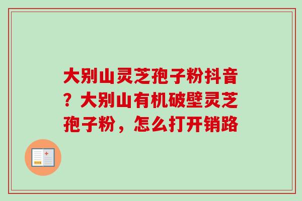 大别山灵芝孢子粉抖音？大别山有机破壁灵芝孢子粉，怎么打开销路