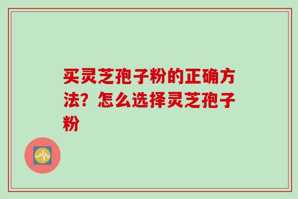买灵芝孢子粉的正确方法？怎么选择灵芝孢子粉