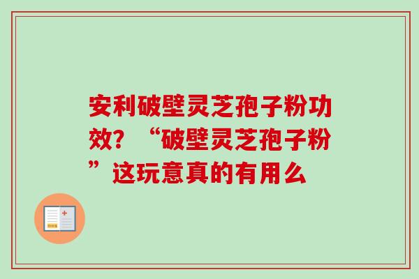 安利破壁灵芝孢子粉功效？“破壁灵芝孢子粉”这玩意真的有用么