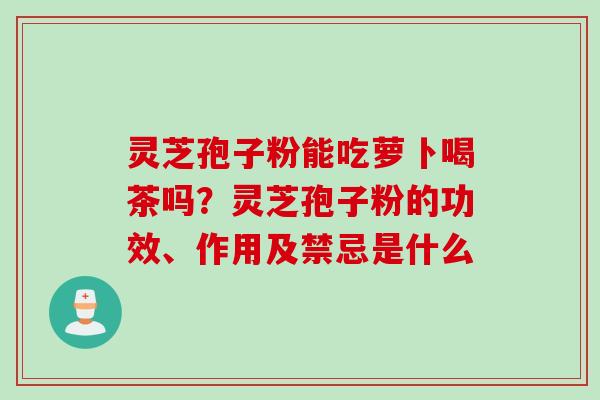 灵芝孢子粉能吃萝卜喝茶吗？灵芝孢子粉的功效、作用及禁忌是什么