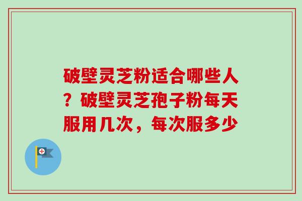 破壁灵芝粉适合哪些人?破壁灵芝孢子粉每天服用几次,每次服多少 破壁灵芝粉适合哪些人?破壁灵芝孢子粉每天服用几次,每次服多少