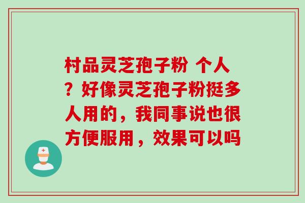村品灵芝孢子粉 个人?好像灵芝孢子粉挺多人用的,我同事说也很方便服用,效果可以吗 村品灵芝孢子粉 个人?好像灵芝孢子粉挺多人用的,我同事说也很方便服用,效果可以吗