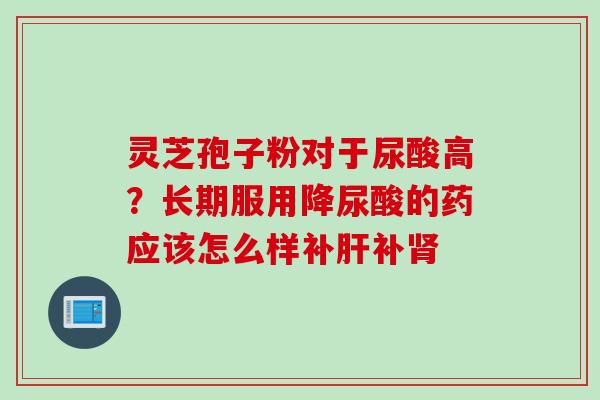 灵芝孢子粉对于尿酸高?长期服用降尿酸的药应该怎么样补补 灵芝孢子粉对于尿酸高?长期服用降尿酸的药应该怎么样补补