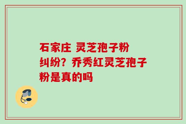 石家庄 灵芝孢子粉 纠纷?乔秀红灵芝孢子粉是真的吗 石家庄 灵芝孢子粉 纠纷?乔秀红灵芝孢子粉是真的吗