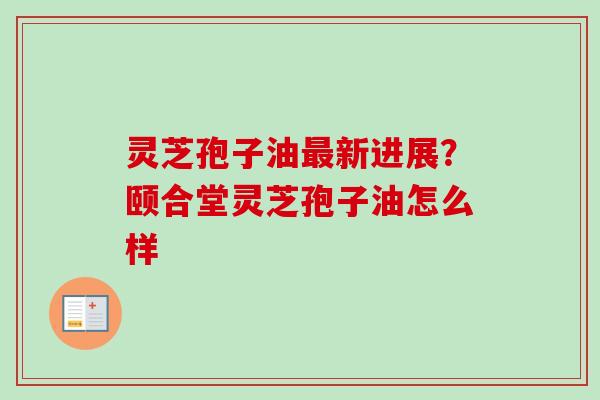 灵芝孢子油新进展?颐合堂灵芝孢子油怎么样 灵芝孢子油新进展?颐合堂灵芝孢子油怎么样