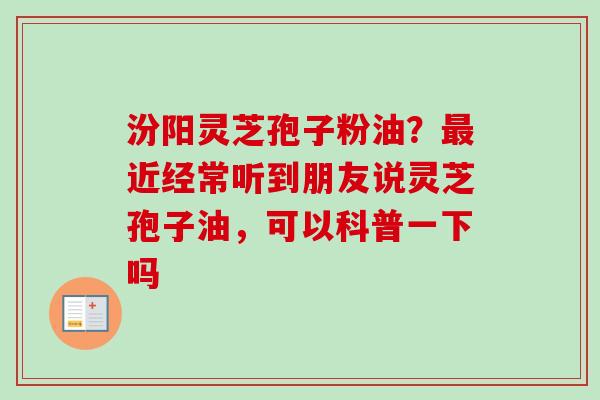 汾阳灵芝孢子粉油？最近经常听到朋友说灵芝孢子油，可以科普一下吗