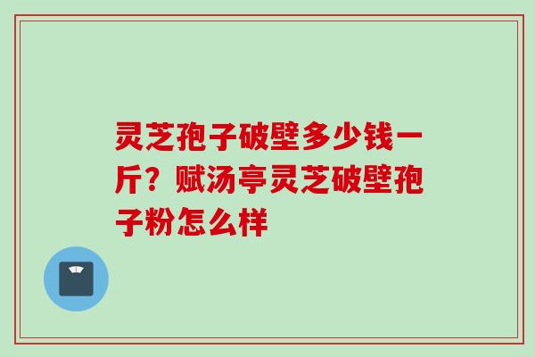 灵芝孢子破壁多少钱一斤？赋汤亭灵芝破壁孢子粉怎么样