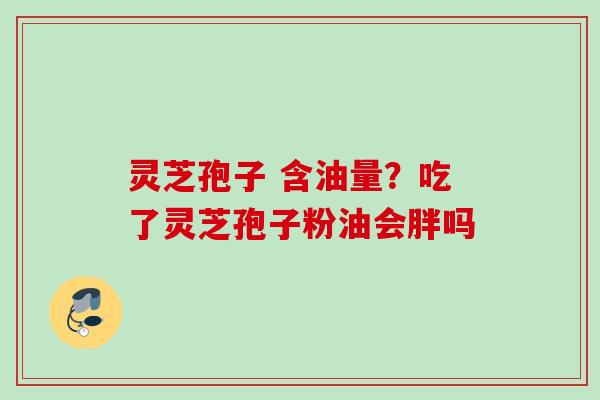 灵芝孢子 含油量？吃了灵芝孢子粉油会胖吗