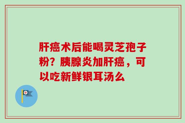 肝癌术后能喝灵芝孢子粉？胰腺炎加肝癌，可以吃新鲜银耳汤么