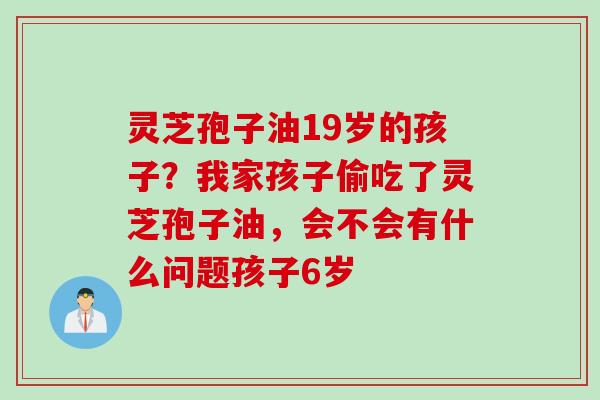 灵芝孢子油19岁的孩子？我家孩子偷吃了灵芝孢子油，会不会有什么问题孩子6岁